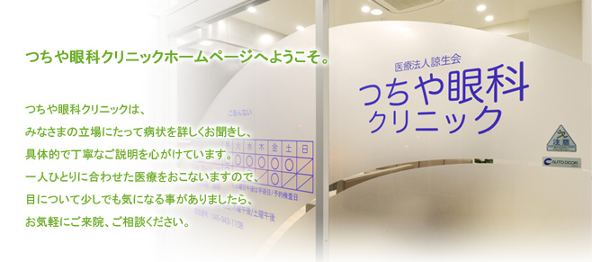 つちや眼科クリニックホームページへようこそ。　つちや眼科クリニックは、みなさまの立場にたって病状を詳しくお聞きし、具体的で丁寧なご 説明を心がけています。一人ひとりに合わせた医療をおこないますので、目について少し でも気になる事がありましたら、お気軽にご来院、ご相談ください。